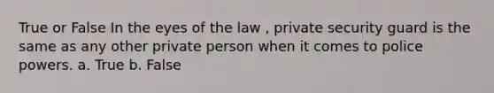 True or False In the eyes of the law , private security guard is the same as any other private person when it comes to police powers. a. True b. False