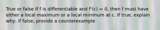 True or false If f is differentiable and f'(c) = 0, then f must have either a local maximum or a local minimum at c. If true, explain why; if false, provide a counterexample