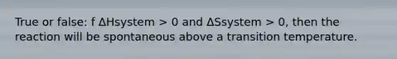 True or false: f ΔHsystem > 0 and ΔSsystem > 0, then the reaction will be spontaneous above a transition temperature.