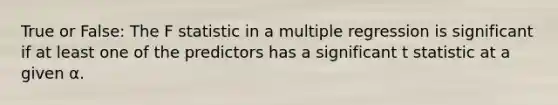 True or False: The F statistic in a multiple regression is significant if at least one of the predictors has a significant t statistic at a given α.