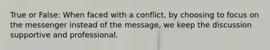 True or False: When faced with a conflict, by choosing to focus on the messenger instead of the message, we keep the discussion supportive and professional.