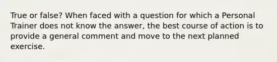 True or false? When faced with a question for which a Personal Trainer does not know the answer, the best course of action is to provide a general comment and move to the next planned exercise.