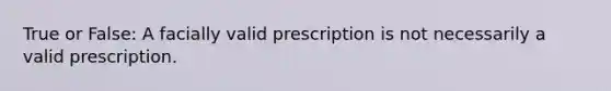 True or False: A facially valid prescription is not necessarily a valid prescription.