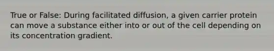 True or False: During facilitated diffusion, a given carrier protein can move a substance either into or out of the cell depending on its concentration gradient.