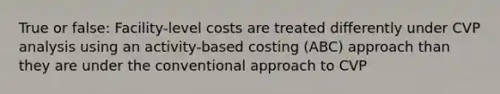 True or false: Facility-level costs are treated differently under CVP analysis using an activity-based costing (ABC) approach than they are under the conventional approach to CVP