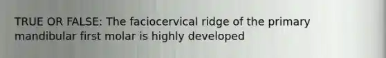 TRUE OR FALSE: The faciocervical ridge of the primary mandibular first molar is highly developed