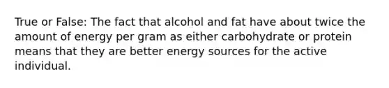 True or False: The fact that alcohol and fat have about twice the amount of energy per gram as either carbohydrate or protein means that they are better energy sources for the active individual.