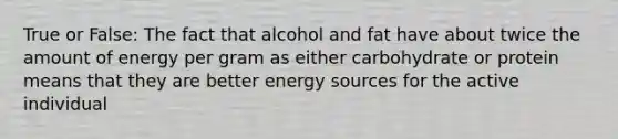 True or False: The fact that alcohol and fat have about twice the amount of energy per gram as either carbohydrate or protein means that they are better energy sources for the active individual