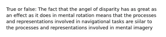 True or false: The fact that the angel of disparity has as great as an effect as it does in mental rotation means that the processes and representations involved in navigational tasks are siilar to the processes and representations involved in mental imagery