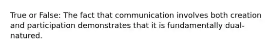 True or False: The fact that communication involves both creation and participation demonstrates that it is fundamentally dual-natured.