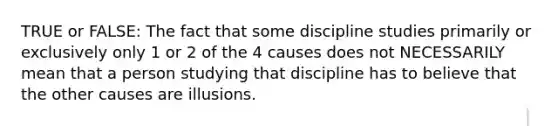 TRUE or FALSE: The fact that some discipline studies primarily or exclusively only 1 or 2 of the 4 causes does not NECESSARILY mean that a person studying that discipline has to believe that the other causes are illusions.