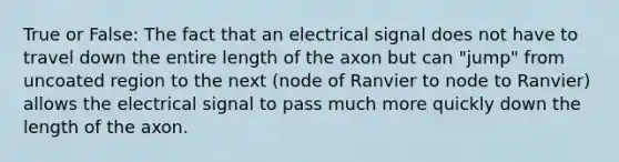 True or False: The fact that an electrical signal does not have to travel down the entire length of the axon but can "jump" from uncoated region to the next (node of Ranvier to node to Ranvier) allows the electrical signal to pass much more quickly down the length of the axon.