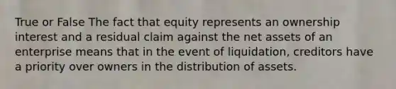 True or False The fact that equity represents an ownership interest and a residual claim against the net assets of an enterprise means that in the event of liquidation, creditors have a priority over owners in the distribution of assets.