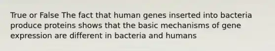 True or False The fact that human genes inserted into bacteria produce proteins shows that the basic mechanisms of gene expression are different in bacteria and humans