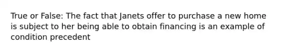 True or False: The fact that Janets offer to purchase a new home is subject to her being able to obtain financing is an example of condition precedent