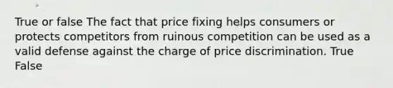 True or false The fact that price fixing helps consumers or protects competitors from ruinous competition can be used as a valid defense against the charge of price discrimination. True False