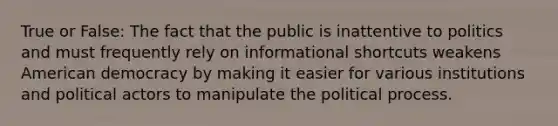 True or False: The fact that the public is inattentive to politics and must frequently rely on informational shortcuts weakens American democracy by making it easier for various institutions and political actors to manipulate the political process.