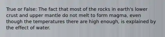 True or False: The fact that most of the rocks in earth's lower crust and upper mantle do not melt to form magma, even though the temperatures there are high enough, is explained by the effect of water.