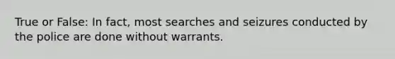 True or False: In fact, most searches and seizures conducted by the police are done without warrants.