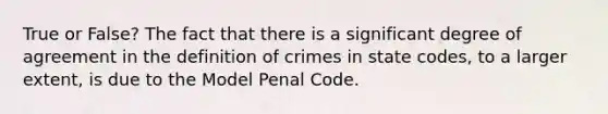 True or False? The fact that there is a significant degree of agreement in the definition of crimes in state codes, to a larger extent, is due to the Model Penal Code.