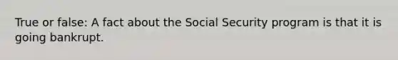 True or false: A fact about the Social Security program is that it is going bankrupt.