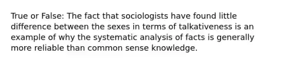 True or False: The fact that sociologists have found little difference between the sexes in terms of talkativeness is an example of why the systematic analysis of facts is generally more reliable than common sense knowledge.