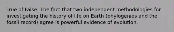 True of False: The fact that two independent methodologies for investigating the history of life on Earth (phylogenies and the fossil record) agree is powerful evidence of evolution.