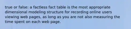 true or false: a factless fact table is the most appropriate dimensional modeling structure for recording online users viewing web pages, as long as you are not also measuring the time spent on each web page.