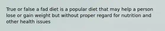 True or false a fad diet is a popular diet that may help a person lose or gain weight but without proper regard for nutrition and other health issues