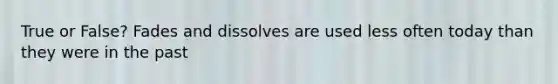 True or False? Fades and dissolves are used less often today than they were in the past