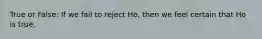 True or False: If we fail to reject Ho, then we feel certain that Ho is true.