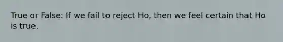 True or False: If we fail to reject Ho, then we feel certain that Ho is true.