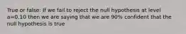 True or false: If we fail to reject the null hypothesis at level a=0.10 then we are saying that we are 90% confident that the null hypothesis is true