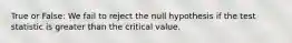 True or False: We fail to reject the null hypothesis if the test statistic is greater than the critical value.