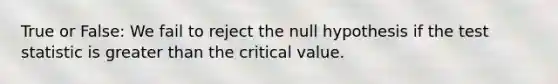 True or False: We fail to reject the null hypothesis if the test statistic is greater than the critical value.