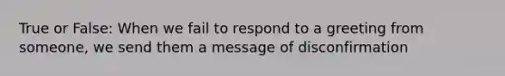 True or False: When we fail to respond to a greeting from someone, we send them a message of disconfirmation