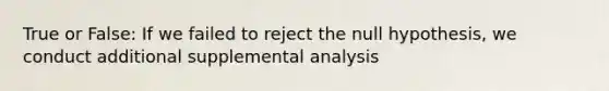 True or False: If we failed to reject the null hypothesis, we conduct additional supplemental analysis