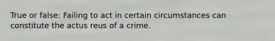 True or false: Failing to act in certain circumstances can constitute the actus reus of a crime.