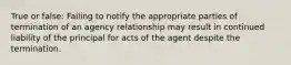 True or false: Failing to notify the appropriate parties of termination of an agency relationship may result in continued liability of the principal for acts of the agent despite the termination.