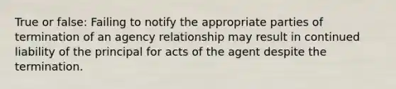 True or false: Failing to notify the appropriate parties of termination of an agency relationship may result in continued liability of the principal for acts of the agent despite the termination.