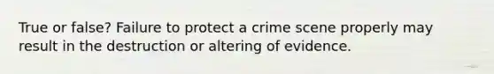 True or false? Failure to protect a crime scene properly may result in the destruction or altering of evidence.