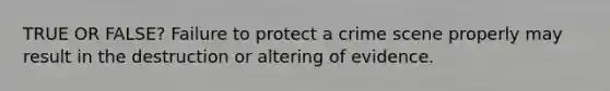 TRUE OR FALSE? Failure to protect a crime scene properly may result in the destruction or altering of evidence.