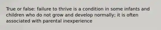 True or false: failure to thrive is a condition in some infants and children who do not grow and develop normally; it is often associated with parental inexperience