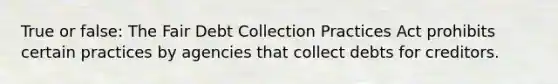 True or false: The Fair Debt Collection Practices Act prohibits certain practices by agencies that collect debts for creditors.