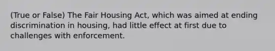 (True or False) The Fair Housing Act, which was aimed at ending discrimination in housing, had little effect at first due to challenges with enforcement.