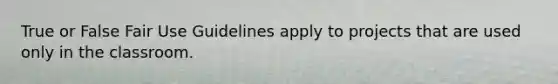 True or False Fair Use Guidelines apply to projects that are used only in the classroom.