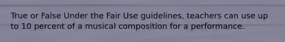 True or False Under the Fair Use guidelines, teachers can use up to 10 percent of a musical composition for a performance.