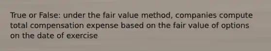 True or False: under the fair value method, companies compute total compensation expense based on the fair value of options on the date of exercise