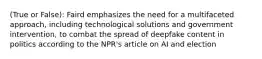 (True or False): Faird emphasizes the need for a multifaceted approach, including technological solutions and government intervention, to combat the spread of deepfake content in politics according to the NPR's article on AI and election