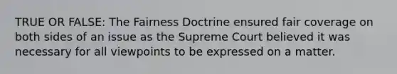 TRUE OR FALSE: The Fairness Doctrine ensured fair coverage on both sides of an issue as the Supreme Court believed it was necessary for all viewpoints to be expressed on a matter.